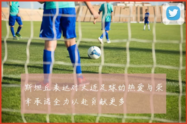 斯坦丘表达对大连足球的热爱与荣幸承诺全力以赴贡献更多