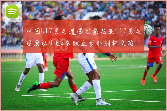 中国U17男足遭遇坦桑尼亚U17男足逆袭以0比2落败止步非洲杯之路