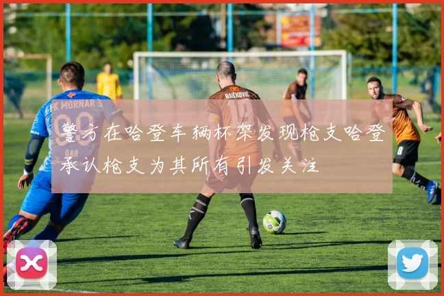警方在哈登车辆杯架发现枪支哈登承认枪支为其所有引发关注